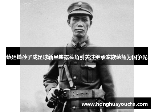 蔡廷锴孙子成足球新星崭露头角引关注继承家族荣耀为国争光