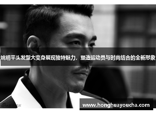 姚明平头发型大变身展现独特魅力，塑造运动员与时尚结合的全新形象
